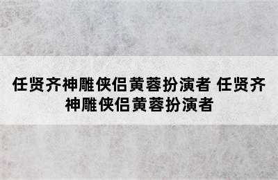 任贤齐神雕侠侣黄蓉扮演者 任贤齐神雕侠侣黄蓉扮演者